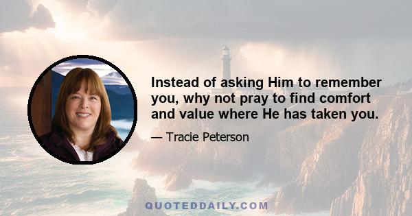 Instead of asking Him to remember you, why not pray to find comfort and value where He has taken you.