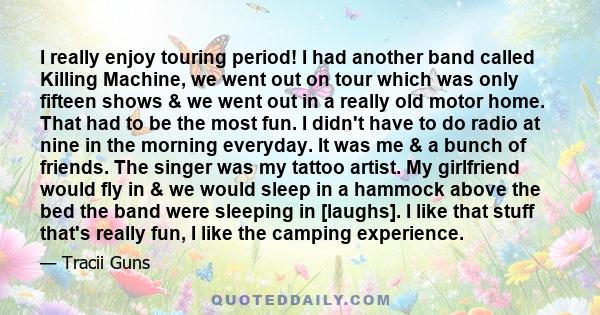 I really enjoy touring period! I had another band called Killing Machine, we went out on tour which was only fifteen shows & we went out in a really old motor home. That had to be the most fun. I didn't have to do radio 