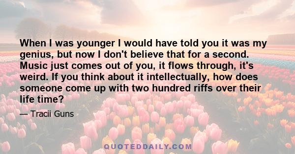 When I was younger I would have told you it was my genius, but now I don't believe that for a second. Music just comes out of you, it flows through, it's weird. If you think about it intellectually, how does someone