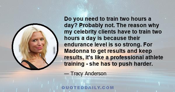 Do you need to train two hours a day? Probably not. The reason why my celebrity clients have to train two hours a day is because their endurance level is so strong. For Madonna to get results and keep results, it's like 