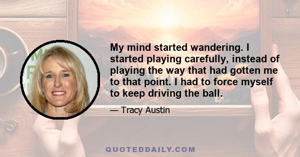 My mind started wandering. I started playing carefully, instead of playing the way that had gotten me to that point. I had to force myself to keep driving the ball.