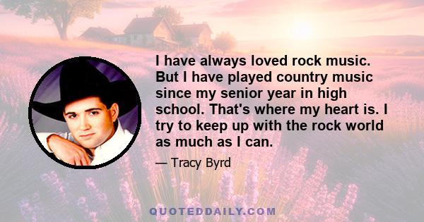 I have always loved rock music. But I have played country music since my senior year in high school. That's where my heart is. I try to keep up with the rock world as much as I can.