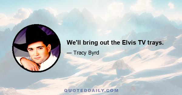 We'll bring out the Elvis TV trays.