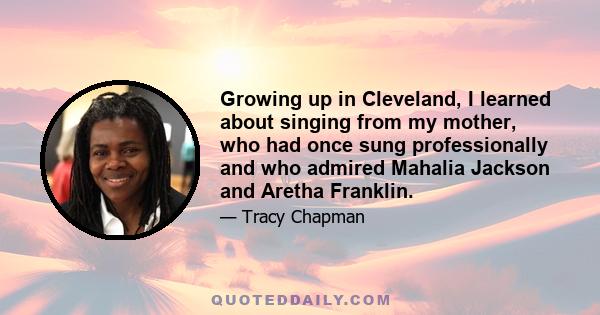 Growing up in Cleveland, I learned about singing from my mother, who had once sung professionally and who admired Mahalia Jackson and Aretha Franklin.