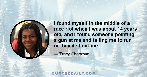 I found myself in the middle of a race riot when I was about 14 years old, and I found someone pointing a gun at me and telling me to run or they'd shoot me.