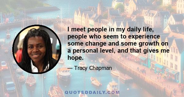 I meet people in my daily life, people who seem to experience some change and some growth on a personal level, and that gives me hope.