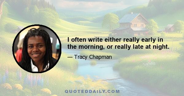 I often write either really early in the morning, or really late at night.