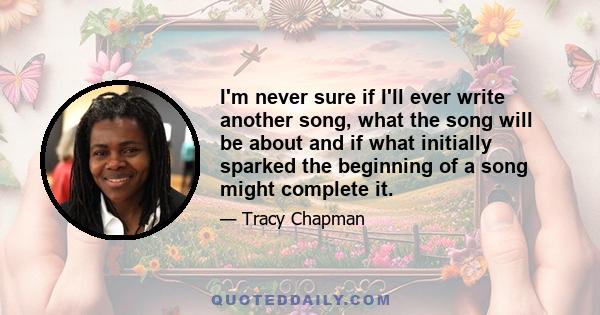 I'm never sure if I'll ever write another song, what the song will be about and if what initially sparked the beginning of a song might complete it.