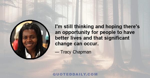 I'm still thinking and hoping there's an opportunity for people to have better lives and that significant change can occur.