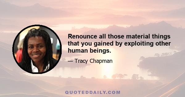 Renounce all those material things that you gained by exploiting other human beings.