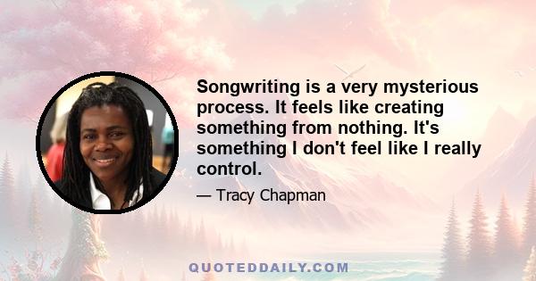 Songwriting is a very mysterious process. It feels like creating something from nothing. It's something I don't feel like I really control.