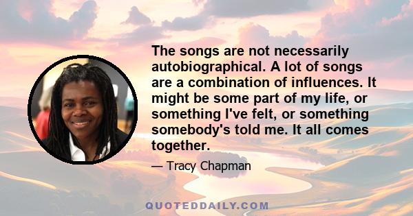 The songs are not necessarily autobiographical. A lot of songs are a combination of influences. It might be some part of my life, or something I've felt, or something somebody's told me. It all comes together.