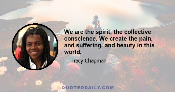 We are the spirit, the collective conscience. We create the pain, and suffering, and beauty in this world.