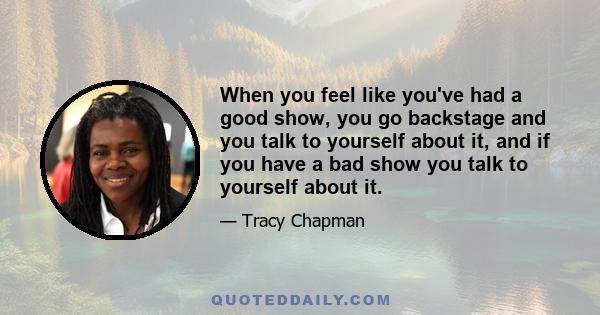 When you feel like you've had a good show, you go backstage and you talk to yourself about it, and if you have a bad show you talk to yourself about it.