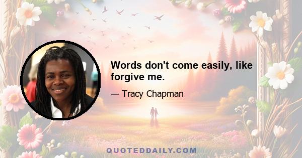 Words don't come easily, like forgive me.