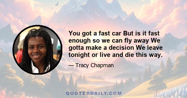 You got a fast car But is it fast enough so we can fly away We gotta make a decision We leave tonight or live and die this way.