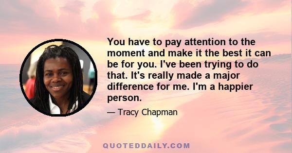 You have to pay attention to the moment and make it the best it can be for you. I've been trying to do that. It's really made a major difference for me. I'm a happier person.