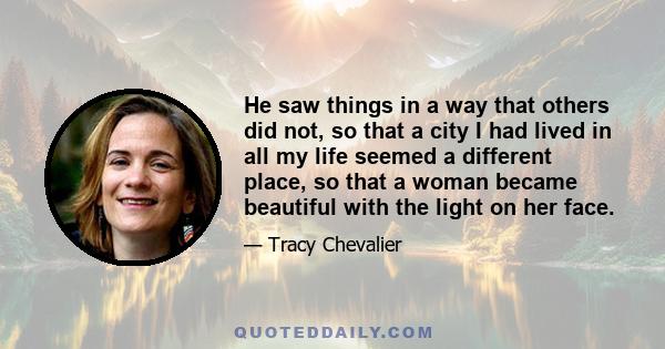 He saw things in a way that others did not, so that a city I had lived in all my life seemed a different place, so that a woman became beautiful with the light on her face.