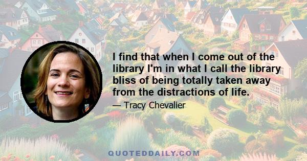 I find that when I come out of the library I'm in what I call the library bliss of being totally taken away from the distractions of life.