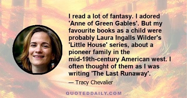 I read a lot of fantasy. I adored 'Anne of Green Gables'. But my favourite books as a child were probably Laura Ingalls Wilder's 'Little House' series, about a pioneer family in the mid-19th-century American west. I