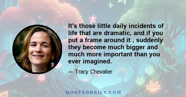 It's those little daily incidents of life that are dramatic, and if you put a frame around it , suddenly they become much bigger and much more important than you ever imagined.