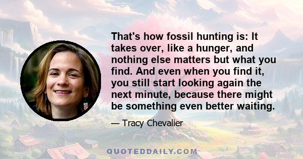 That's how fossil hunting is: It takes over, like a hunger, and nothing else matters but what you find. And even when you find it, you still start looking again the next minute, because there might be something even