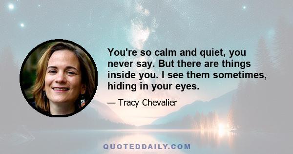 You're so calm and quiet, you never say. But there are things inside you. I see them sometimes, hiding in your eyes.