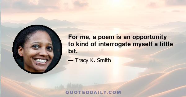 For me, a poem is an opportunity to kind of interrogate myself a little bit.