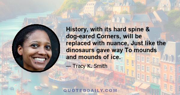 History, with its hard spine & dog-eared Corners, will be replaced with nuance, Just like the dinosaurs gave way To mounds and mounds of ice.