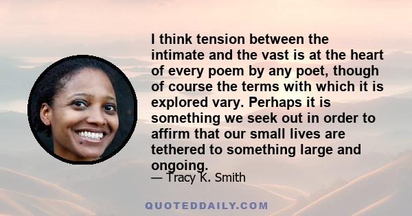 I think tension between the intimate and the vast is at the heart of every poem by any poet, though of course the terms with which it is explored vary. Perhaps it is something we seek out in order to affirm that our