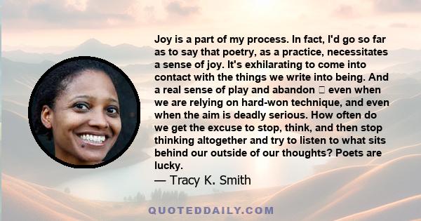 Joy is a part of my process. In fact, I'd go so far as to say that poetry, as a practice, necessitates a sense of joy. It's exhilarating to come into contact with the things we write into being. And a real sense of play 