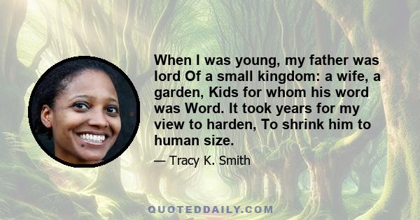 When I was young, my father was lord Of a small kingdom: a wife, a garden, Kids for whom his word was Word. It took years for my view to harden, To shrink him to human size.