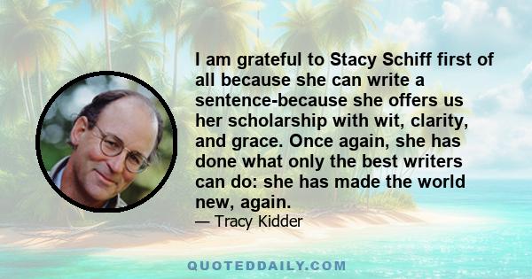 I am grateful to Stacy Schiff first of all because she can write a sentence-because she offers us her scholarship with wit, clarity, and grace. Once again, she has done what only the best writers can do: she has made