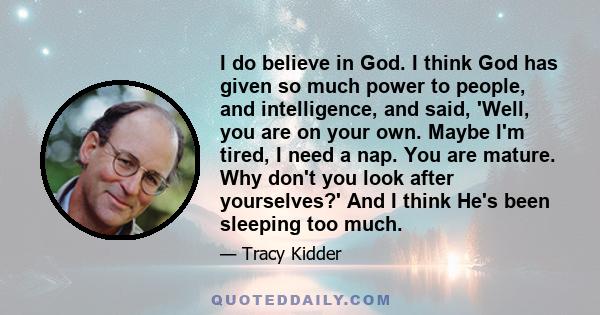 I do believe in God. I think God has given so much power to people, and intelligence, and said, 'Well, you are on your own. Maybe I'm tired, I need a nap. You are mature. Why don't you look after yourselves?' And I