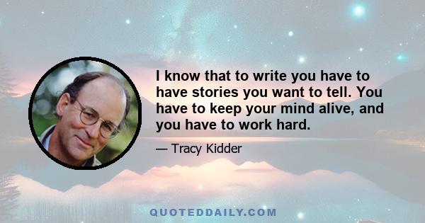 I know that to write you have to have stories you want to tell. You have to keep your mind alive, and you have to work hard.