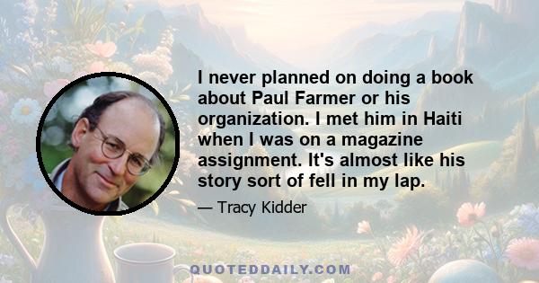 I never planned on doing a book about Paul Farmer or his organization. I met him in Haiti when I was on a magazine assignment. It's almost like his story sort of fell in my lap.