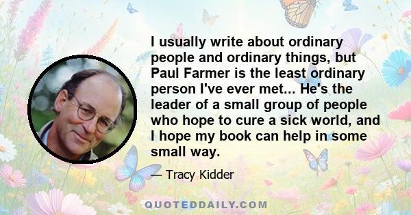 I usually write about ordinary people and ordinary things, but Paul Farmer is the least ordinary person I've ever met... He's the leader of a small group of people who hope to cure a sick world, and I hope my book can