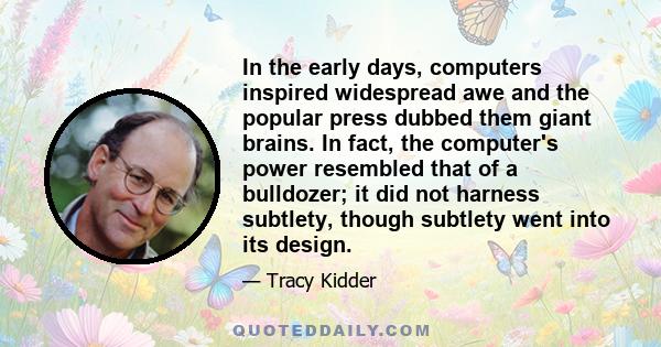 In the early days, computers inspired widespread awe and the popular press dubbed them giant brains. In fact, the computer's power resembled that of a bulldozer; it did not harness subtlety, though subtlety went into