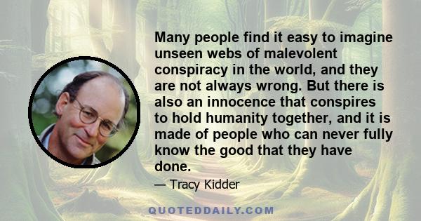 Many people find it easy to imagine unseen webs of malevolent conspiracy in the world, and they are not always wrong. But there is also an innocence that conspires to hold humanity together, and it is made of people who 