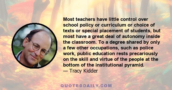 Most teachers have little control over school policy or curriculum or choice of texts or special placement of students, but most have a great deal of autonomy inside the classroom. To a degree shared by only a few other 