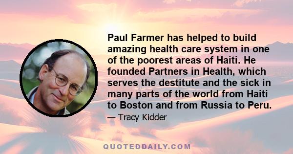 Paul Farmer has helped to build amazing health care system in one of the poorest areas of Haiti. He founded Partners in Health, which serves the destitute and the sick in many parts of the world from Haiti to Boston and 