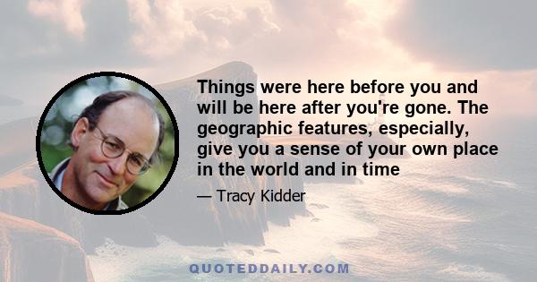 Things were here before you and will be here after you're gone. The geographic features, especially, give you a sense of your own place in the world and in time