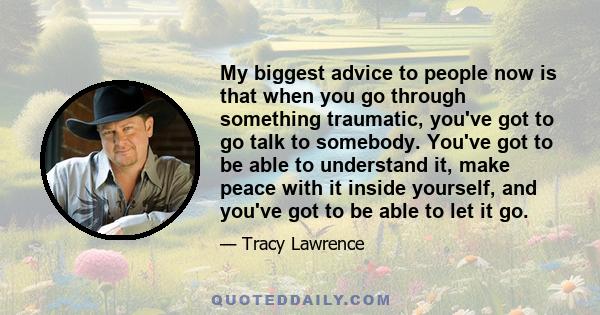 My biggest advice to people now is that when you go through something traumatic, you've got to go talk to somebody. You've got to be able to understand it, make peace with it inside yourself, and you've got to be able