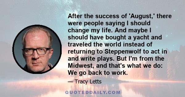 After the success of 'August,' there were people saying I should change my life. And maybe I should have bought a yacht and traveled the world instead of returning to Steppenwolf to act in and write plays. But I'm from