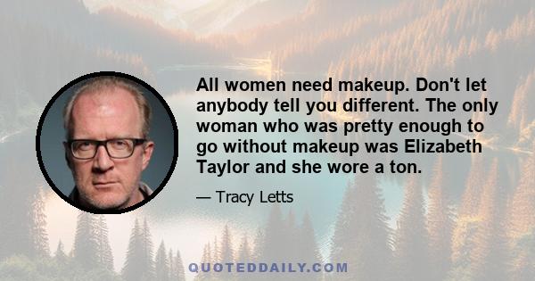 All women need makeup. Don't let anybody tell you different. The only woman who was pretty enough to go without makeup was Elizabeth Taylor and she wore a ton.