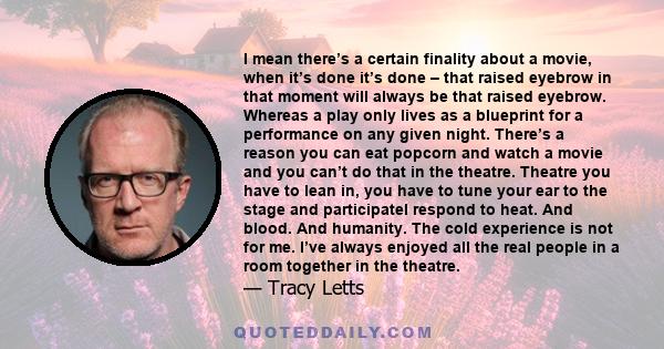 I mean there’s a certain finality about a movie, when it’s done it’s done – that raised eyebrow in that moment will always be that raised eyebrow. Whereas a play only lives as a blueprint for a performance on any given