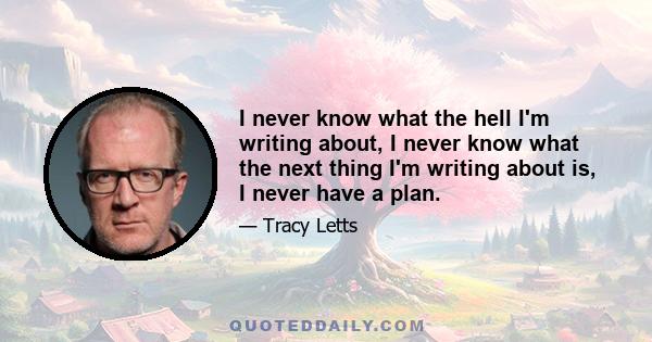 I never know what the hell I'm writing about, I never know what the next thing I'm writing about is, I never have a plan.