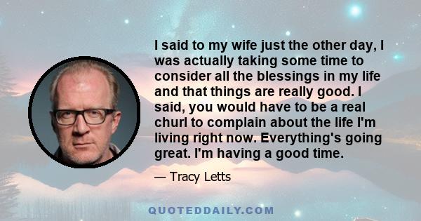 I said to my wife just the other day, I was actually taking some time to consider all the blessings in my life and that things are really good. I said, you would have to be a real churl to complain about the life I'm