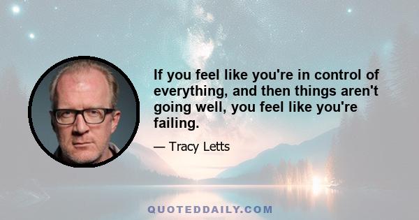 If you feel like you're in control of everything, and then things aren't going well, you feel like you're failing.