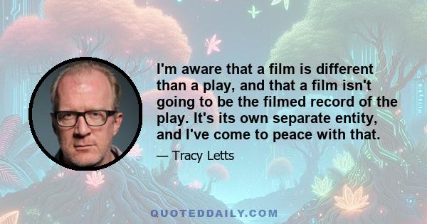 I'm aware that a film is different than a play, and that a film isn't going to be the filmed record of the play. It's its own separate entity, and I've come to peace with that.